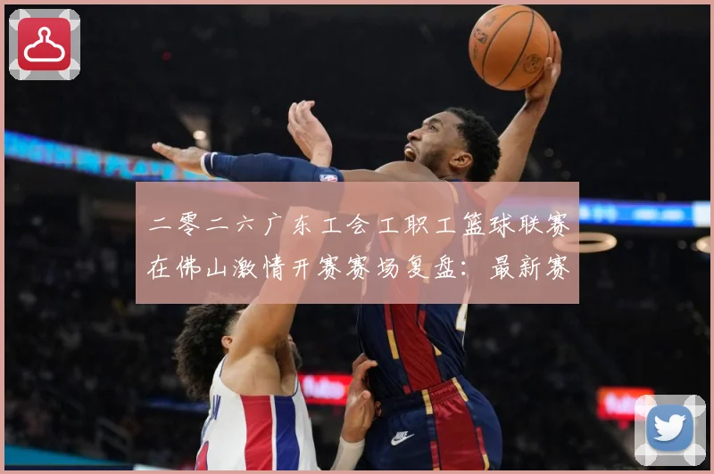 二零二六广东工会工职工篮球联赛在佛山激情开赛赛场复盘：最新赛事动态与深度分析