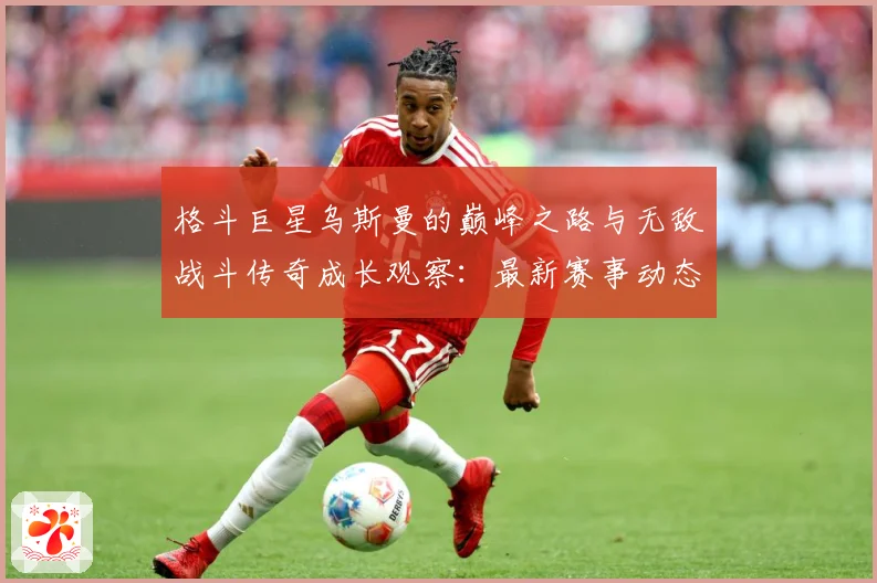 格斗巨星乌斯曼的巅峰之路与无敌战斗传奇成长观察：最新赛事动态与深度分析