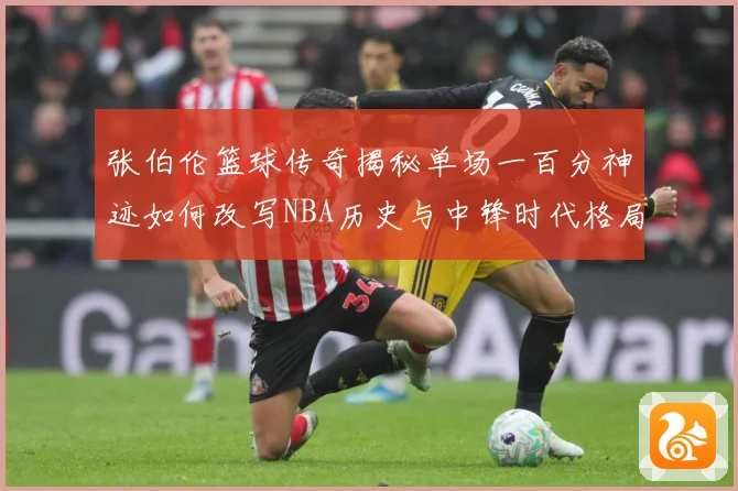 张伯伦篮球传奇揭秘单场一百分神迹如何改写NBA历史与中锋时代格局：最新赛事动态与深度分析