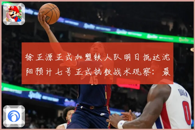 徐正源正式加盟铁人队明日抵达沈阳预计七号正式执教战术观察：最新赛事动态与深度分析