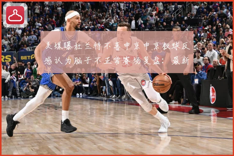 美媒曝杜兰特不喜申京申京教球反感认为脑子不正常赛场复盘：最新赛事动态与深度分析