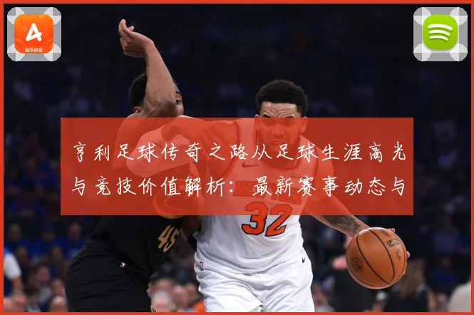 亨利足球传奇之路从足球生涯高光与竞技价值解析：最新赛事动态与深度分析