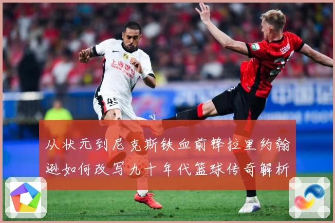 从状元到尼克斯铁血前锋拉里约翰逊如何改写九十年代篮球传奇解析：最新赛事动态与深度分析