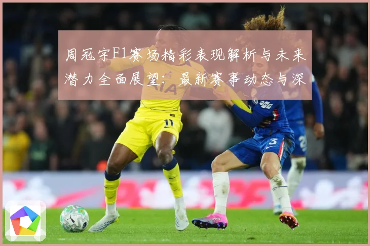 周冠宇F1赛场精彩表现解析与未来潜力全面展望：最新赛事动态与深度分析