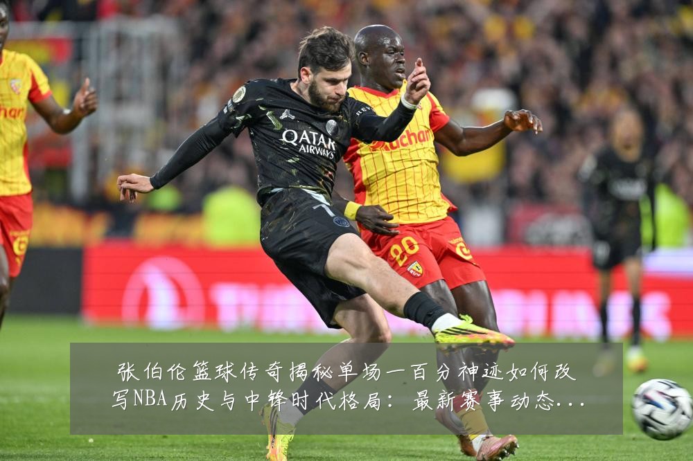 张伯伦篮球传奇揭秘单场一百分神迹如何改写NBA历史与中锋时代格局：最新赛事动态与深度分析