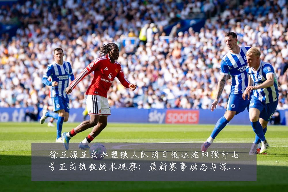 徐正源正式加盟铁人队明日抵达沈阳预计七号正式执教战术观察：最新赛事动态与深度分析