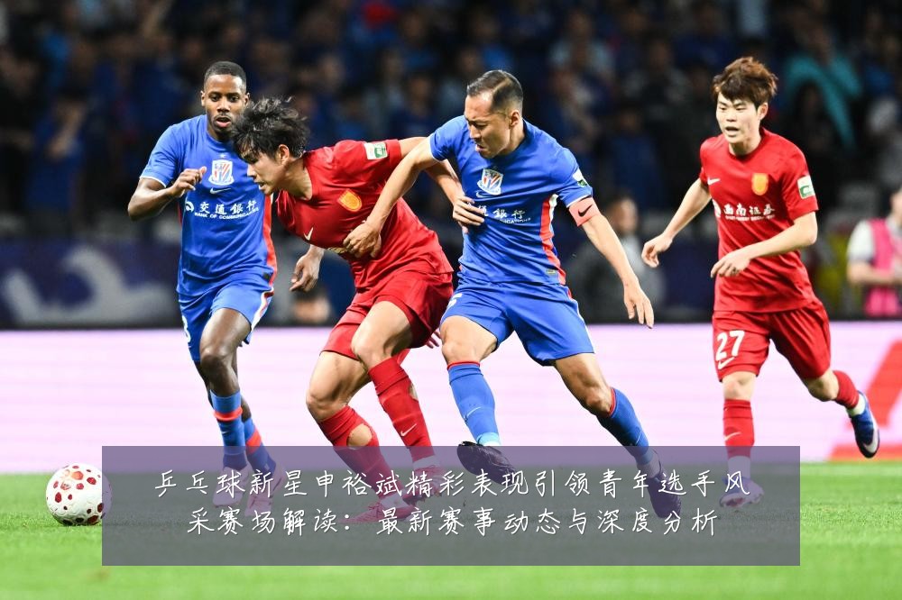 乒乓球新星申裕斌精彩表现引领青年选手风采赛场解读:最新赛事动态与深度分析